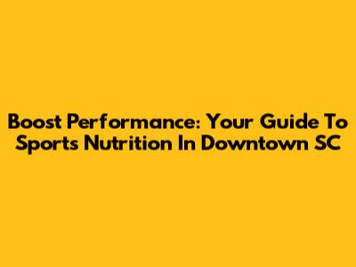 Boost Performance: Your Guide To Sports Nutrition In Downtown SC