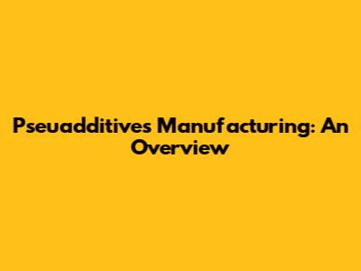 Pseuadditives Manufacturing: An Overview